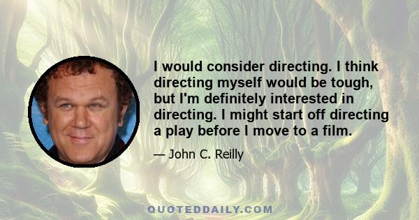 I would consider directing. I think directing myself would be tough, but I'm definitely interested in directing. I might start off directing a play before I move to a film.