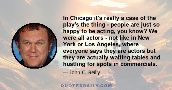 In Chicago it's really a case of the play's the thing - people are just so happy to be acting, you know? We were all actors - not like in New York or Los Angeles, where everyone says they are actors but they are