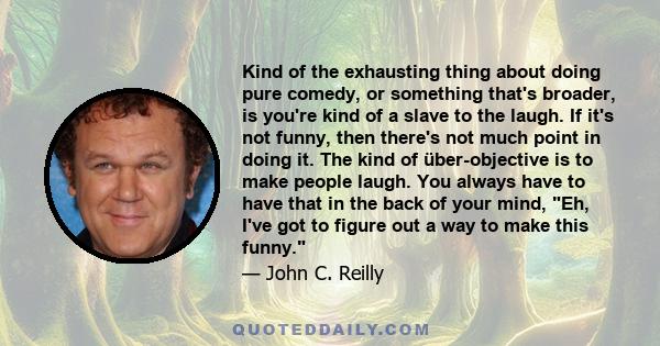 Kind of the exhausting thing about doing pure comedy, or something that's broader, is you're kind of a slave to the laugh. If it's not funny, then there's not much point in doing it. The kind of über-objective is to