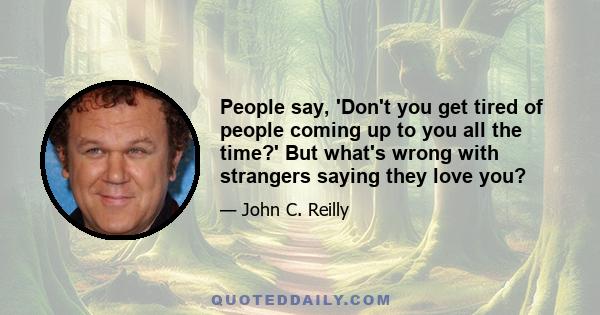 People say, 'Don't you get tired of people coming up to you all the time?' But what's wrong with strangers saying they love you?