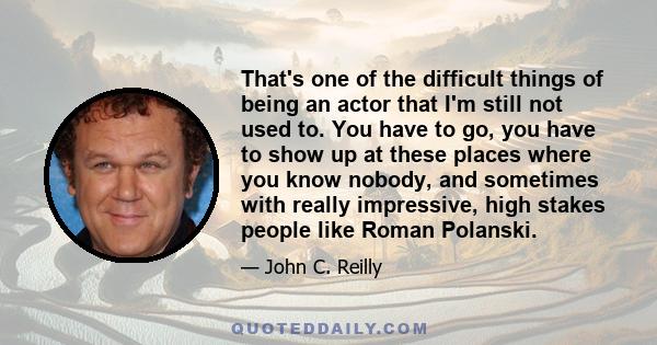 That's one of the difficult things of being an actor that I'm still not used to. You have to go, you have to show up at these places where you know nobody, and sometimes with really impressive, high stakes people like