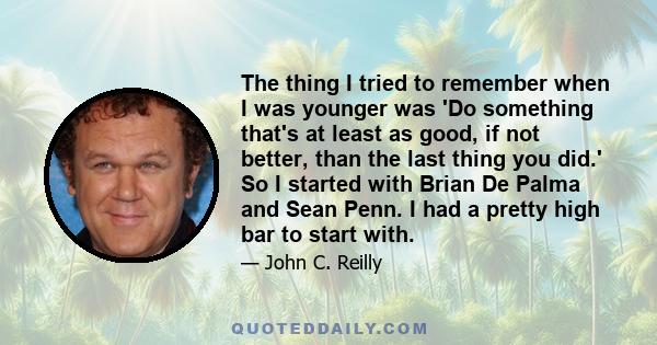 The thing I tried to remember when I was younger was 'Do something that's at least as good, if not better, than the last thing you did.' So I started with Brian De Palma and Sean Penn. I had a pretty high bar to start