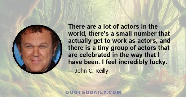 There are a lot of actors in the world, there's a small number that actually get to work as actors, and there is a tiny group of actors that are celebrated in the way that I have been. I feel incredibly lucky.