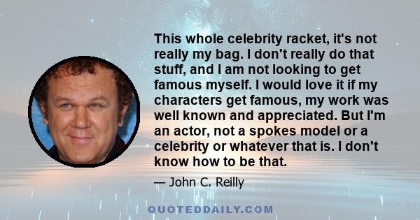 This whole celebrity racket, it's not really my bag. I don't really do that stuff, and I am not looking to get famous myself. I would love it if my characters get famous, my work was well known and appreciated. But I'm