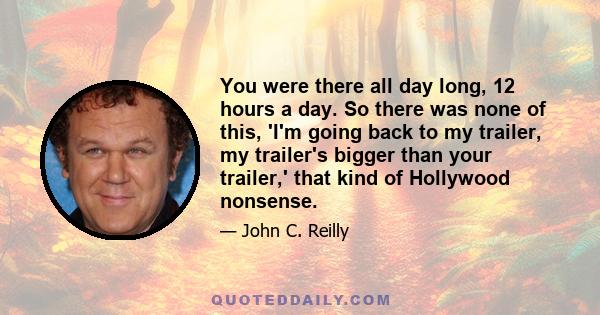 You were there all day long, 12 hours a day. So there was none of this, 'I'm going back to my trailer, my trailer's bigger than your trailer,' that kind of Hollywood nonsense.