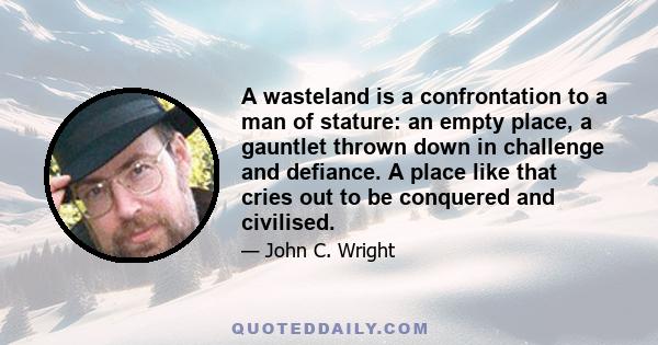 A wasteland is a confrontation to a man of stature: an empty place, a gauntlet thrown down in challenge and defiance. A place like that cries out to be conquered and civilised.