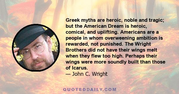 Greek myths are heroic, noble and tragic; but the American Dream is heroic, comical, and uplifting. Americans are a people in whom overweening ambition is rewarded, not punished. The Wright Brothers did not have their