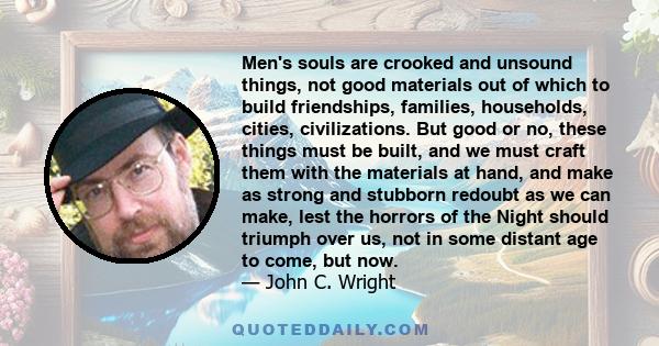 Men's souls are crooked and unsound things, not good materials out of which to build friendships, families, households, cities, civilizations. But good or no, these things must be built, and we must craft them with the