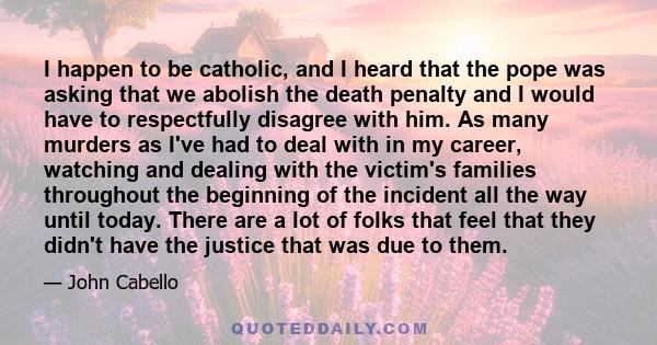 I happen to be catholic, and I heard that the pope was asking that we abolish the death penalty and I would have to respectfully disagree with him. As many murders as I've had to deal with in my career, watching and