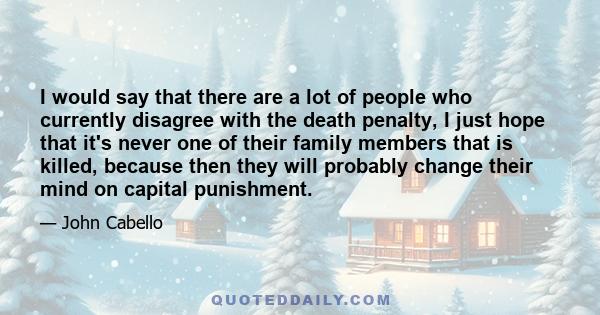 I would say that there are a lot of people who currently disagree with the death penalty, I just hope that it's never one of their family members that is killed, because then they will probably change their mind on