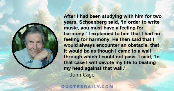 After I had been studying with him for two years, Schoenberg said, ‘In order to write music, you must have a feeling for harmony.’ I explained to him that I had no feeling for harmony. He then said that I would always