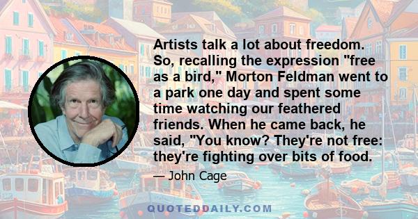 Artists talk a lot about freedom. So, recalling the expression free as a bird, Morton Feldman went to a park one day and spent some time watching our feathered friends. When he came back, he said, You know? They're not