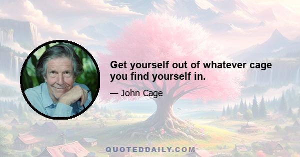 Get yourself out of whatever cage you find yourself in.