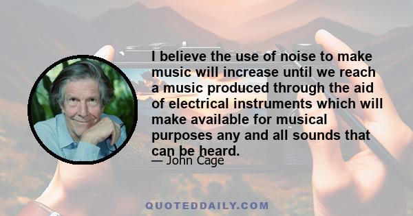 I believe the use of noise to make music will increase until we reach a music produced through the aid of electrical instruments which will make available for musical purposes any and all sounds that can be heard.