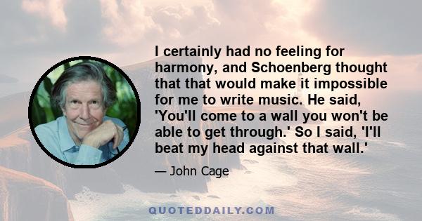 I certainly had no feeling for harmony, and Schoenberg thought that that would make it impossible for me to write music. He said, 'You'll come to a wall you won't be able to get through.' So I said, 'I'll beat my head