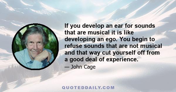 If you develop an ear for sounds that are musical it is like developing an ego. You begin to refuse sounds that are not musical and that way cut yourself off from a good deal of experience.