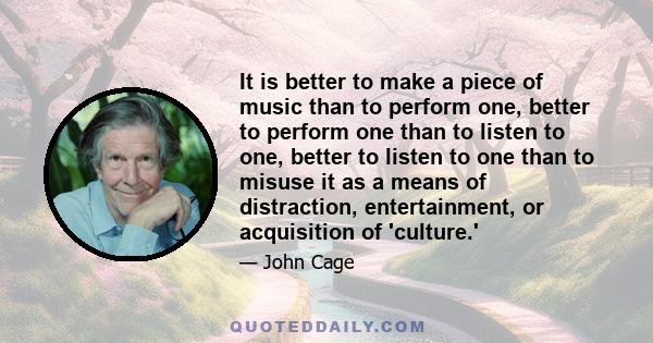 It is better to make a piece of music than to perform one, better to perform one than to listen to one, better to listen to one than to misuse it as a means of distraction, entertainment, or acquisition of 'culture.'