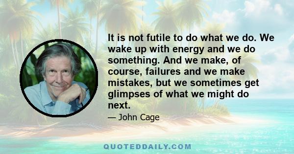 It is not futile to do what we do. We wake up with energy and we do something. And we make, of course, failures and we make mistakes, but we sometimes get glimpses of what we might do next.