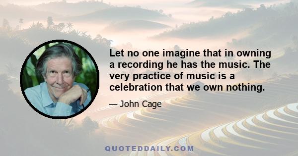 Let no one imagine that in owning a recording he has the music. The very practice of music is a celebration that we own nothing.