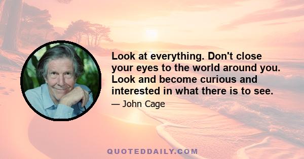 Look at everything. Don't close your eyes to the world around you. Look and become curious and interested in what there is to see.