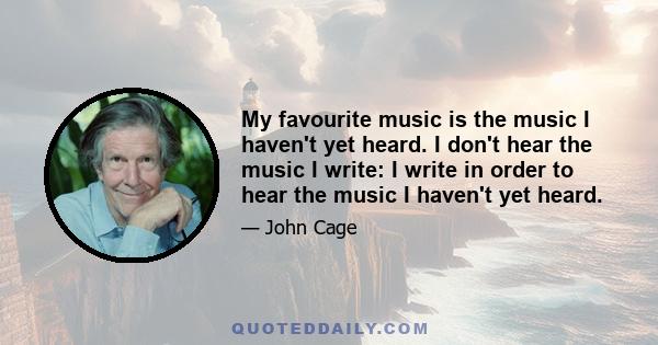 My favourite music is the music I haven't yet heard. I don't hear the music I write: I write in order to hear the music I haven't yet heard.