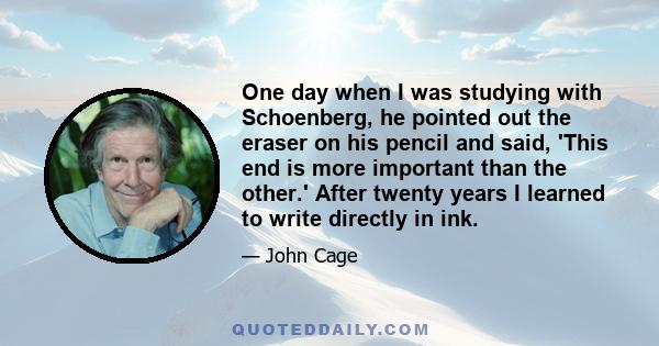 One day when I was studying with Schoenberg, he pointed out the eraser on his pencil and said, 'This end is more important than the other.' After twenty years I learned to write directly in ink.