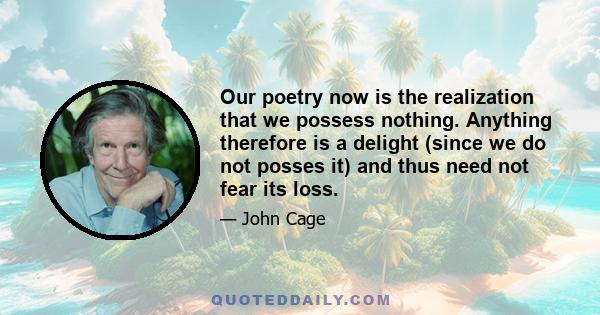 Our poetry now is the realization that we possess nothing. Anything therefore is a delight (since we do not posses it) and thus need not fear its loss.