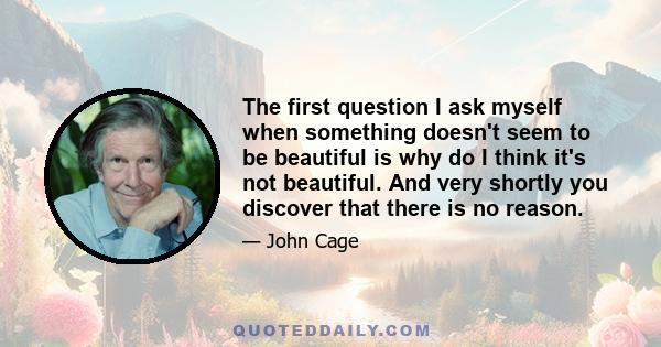 The first question I ask myself when something doesn't seem to be beautiful is why do I think it's not beautiful. And very shortly you discover that there is no reason.