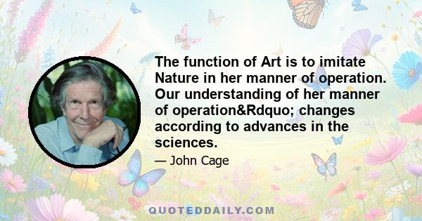 The function of Art is to imitate Nature in her manner of operation. Our understanding of her manner of operation&Rdquo; changes according to advances in the sciences.