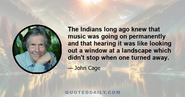 The Indians long ago knew that music was going on permanently and that hearing it was like looking out a window at a landscape which didn't stop when one turned away.