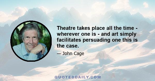 Theatre takes place all the time - wherever one is - and art simply facilitates persuading one this is the case.