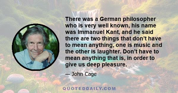 There was a German philosopher who is very well known, his name was Immanuel Kant, and he said there are two things that don’t have to mean anything, one is music and the other is laughter. Don’t have to mean anything