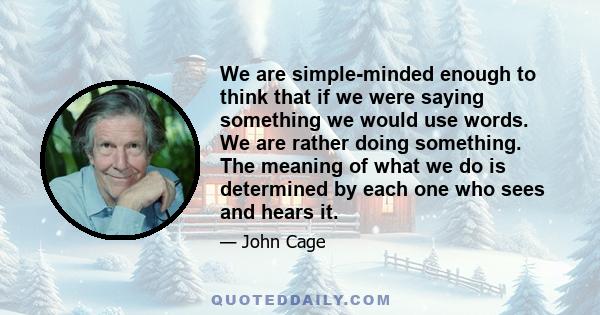 We are simple-minded enough to think that if we were saying something we would use words. We are rather doing something. The meaning of what we do is determined by each one who sees and hears it.