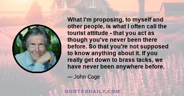 What I'm proposing, to myself and other people, is what I often call the tourist attitude - that you act as though you've never been there before. So that you're not supposed to know anything about it. If you really get 