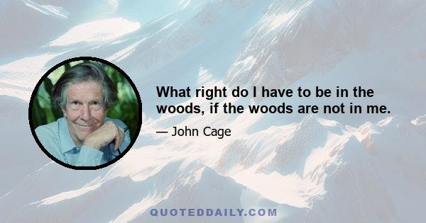 What right do I have to be in the woods, if the woods are not in me.