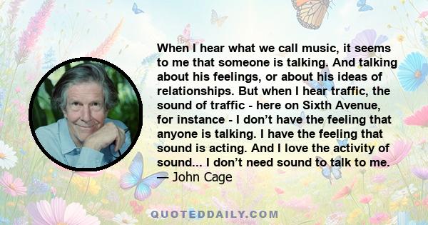 When I hear what we call music, it seems to me that someone is talking. And talking about his feelings, or about his ideas of relationships. But when I hear traffic, the sound of traffic - here on Sixth Avenue, for