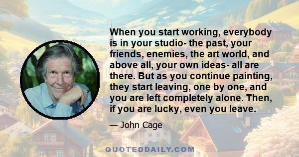 When you start working, everybody is in your studio- the past, your friends, enemies, the art world, and above all, your own ideas- all are there. But as you continue painting, they start leaving, one by one, and you