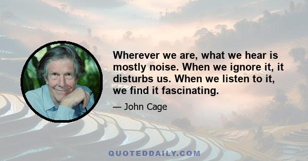 Wherever we are, what we hear is mostly noise. When we ignore it, it disturbs us. When we listen to it, we find it fascinating.