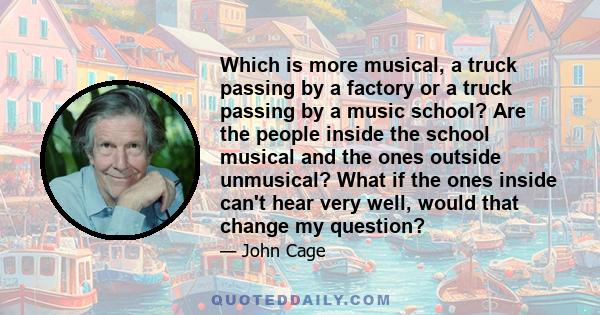 Which is more musical, a truck passing by a factory or a truck passing by a music school? Are the people inside the school musical and the ones outside unmusical? What if the ones inside can't hear very well, would that 