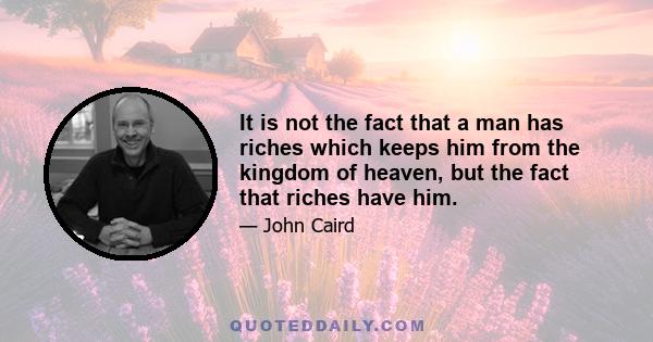 It is not the fact that a man has riches which keeps him from the kingdom of heaven, but the fact that riches have him.