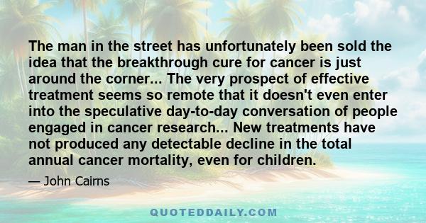 The man in the street has unfortunately been sold the idea that the breakthrough cure for cancer is just around the corner... The very prospect of effective treatment seems so remote that it doesn't even enter into the