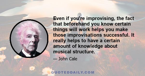 Even if you're improvising, the fact that beforehand you know certain things will work helps you make those improvisations successful. It really helps to have a certain amount of knowledge about musical structure.