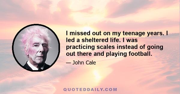 I missed out on my teenage years. I led a sheltered life. I was practicing scales instead of going out there and playing football.