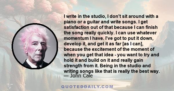 I write in the studio, I don't sit around with a piano or a guitar and write songs. I get satisfaction out of that because I can finish the song really quickly. I can use whatever momentum I have. I've got to put it