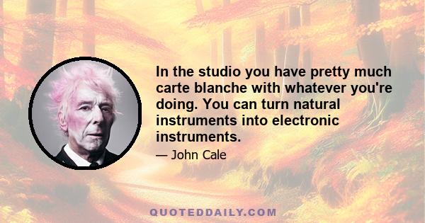 In the studio you have pretty much carte blanche with whatever you're doing. You can turn natural instruments into electronic instruments.