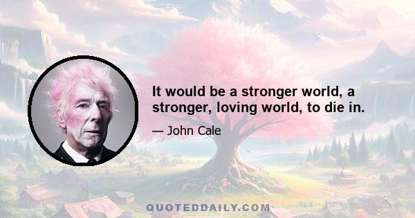 It would be a stronger world, a stronger, loving world, to die in.