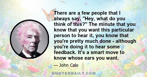 There are a few people that I always say, Hey, what do you think of this? The minute that you know that you want this particular person to hear it, you know that you're pretty much done - although you're doing it to