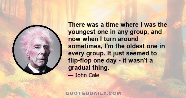 There was a time where I was the youngest one in any group, and now when I turn around sometimes, I'm the oldest one in every group. It just seemed to flip-flop one day - it wasn't a gradual thing.