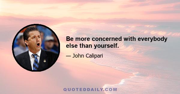 Be more concerned with everybody else than yourself.