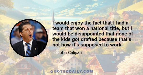 I would enjoy the fact that I had a team that won a national title, but I would be disappointed that none of the kids got drafted because that's not how it's supposed to work.